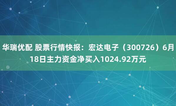 华瑞优配 股票行情快报：宏达电子（300726）6月18日主力资金净买入1024.92万元