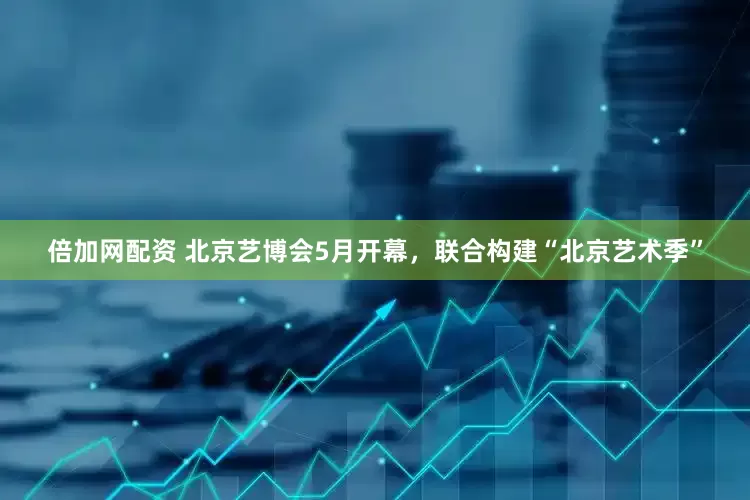 倍加网配资 北京艺博会5月开幕，联合构建“北京艺术季”