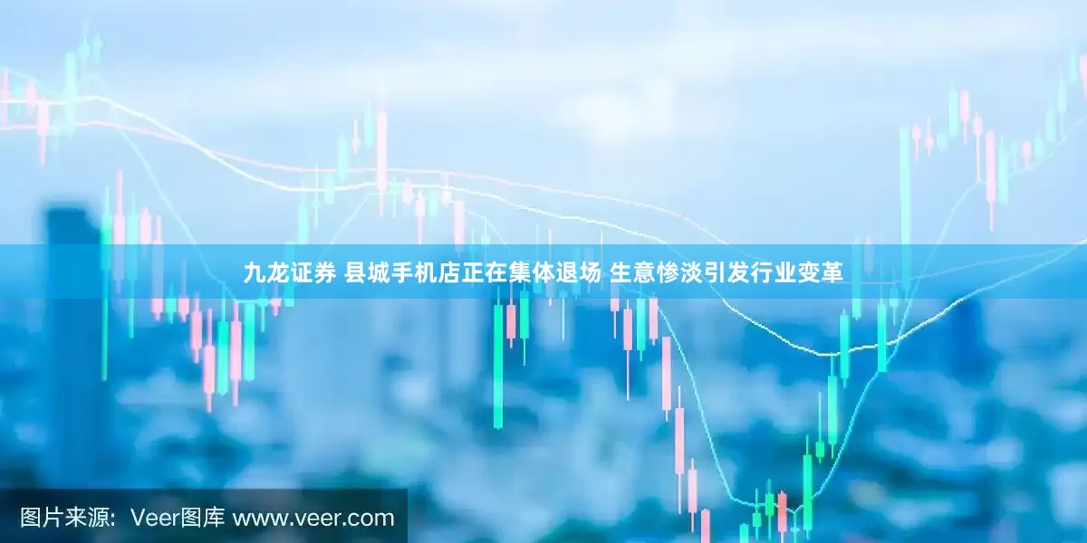 九龙证券 县城手机店正在集体退场 生意惨淡引发行业变革