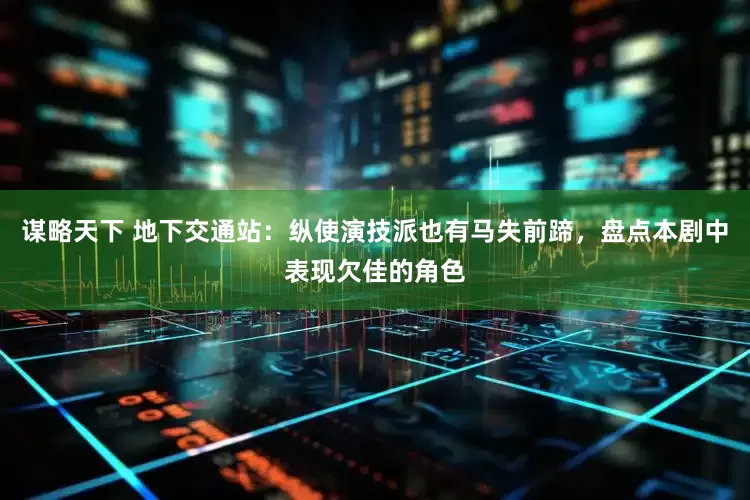 谋略天下 地下交通站：纵使演技派也有马失前蹄，盘点本剧中表现欠佳的角色