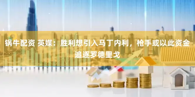 锅牛配资 英媒：胜利想引入马丁内利，枪手或以此资金追逐罗德里戈
