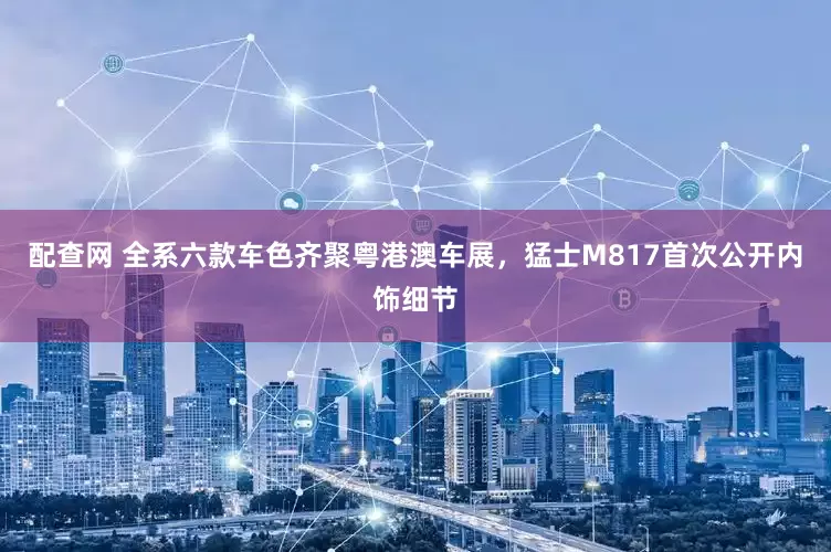 配查网 全系六款车色齐聚粤港澳车展，猛士M817首次公开内饰细节