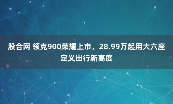 股合网 领克900荣耀上市，28.99万起用大六座定义出行新高度