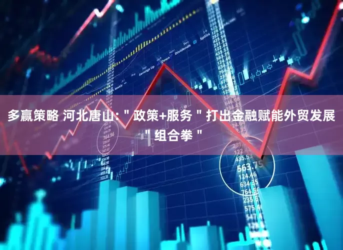 多赢策略 河北唐山:＂政策+服务＂打出金融赋能外贸发展＂组合拳＂