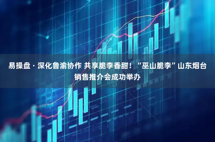易操盘 · 深化鲁渝协作 共享脆李香甜！“巫山脆李”山东烟台销售推介会成功举办