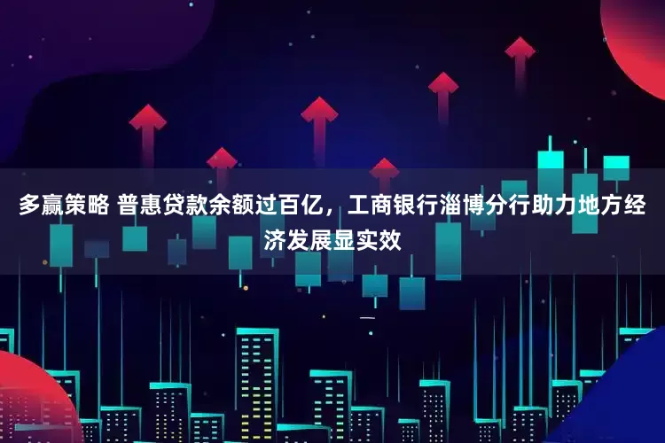 多赢策略 普惠贷款余额过百亿，工商银行淄博分行助力地方经济发展显实效