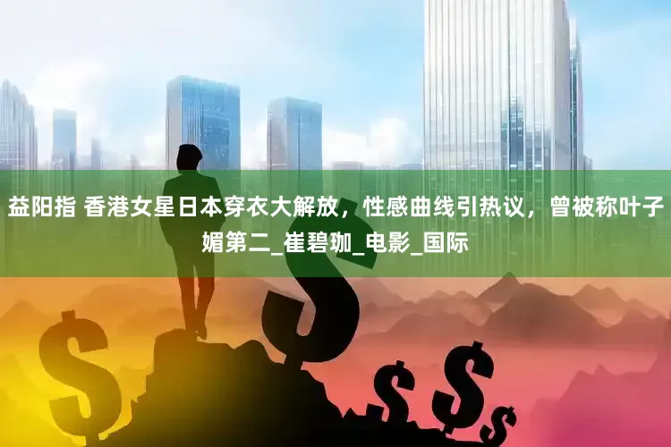 益阳指 香港女星日本穿衣大解放，性感曲线引热议，曾被称叶子媚第二_崔碧珈_电影_国际