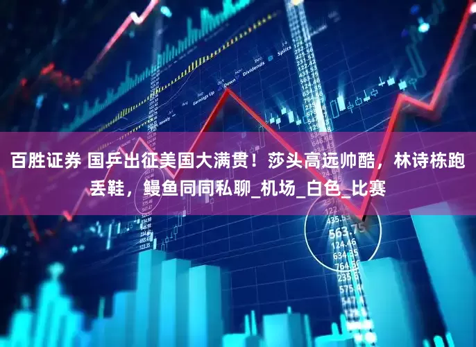 百胜证券 国乒出征美国大满贯！莎头高远帅酷，林诗栋跑丢鞋，鳗鱼同同私聊_机场_白色_比赛