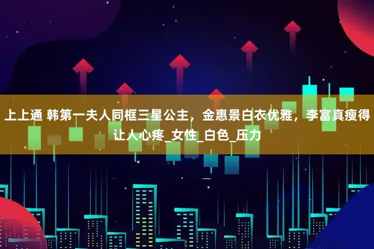 上上通 韩第一夫人同框三星公主，金惠景白衣优雅，李富真瘦得让人心疼_女性_白色_压力