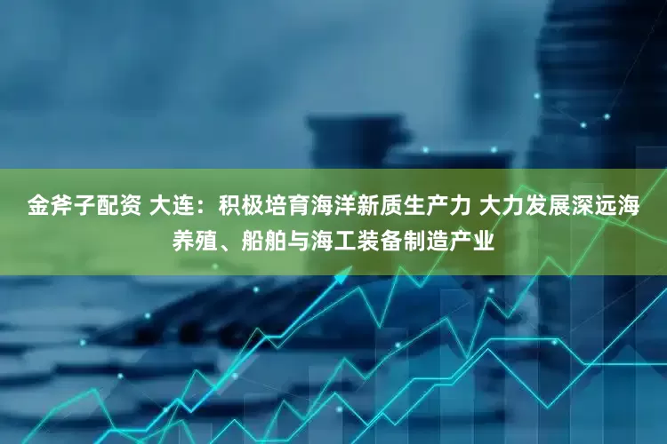 金斧子配资 大连：积极培育海洋新质生产力 大力发展深远海养殖、船舶与海工装备制造产业
