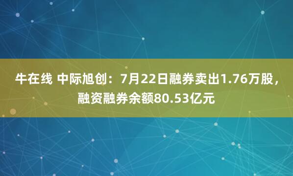 牛在线 中际旭创：7月22日融券卖出1.76万股，融资融券余额80.53亿元