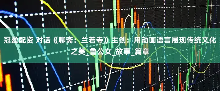 冠盈配资 对话《聊斋：兰若寺》主创：用动画语言展现传统文化之美_鲁公女_故事_篇章