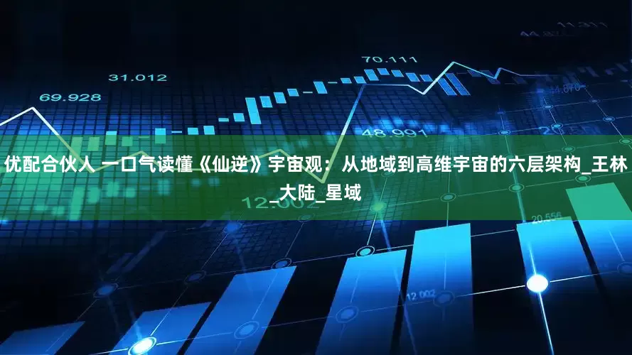 优配合伙人 一口气读懂《仙逆》宇宙观：从地域到高维宇宙的六层架构_王林_大陆_星域