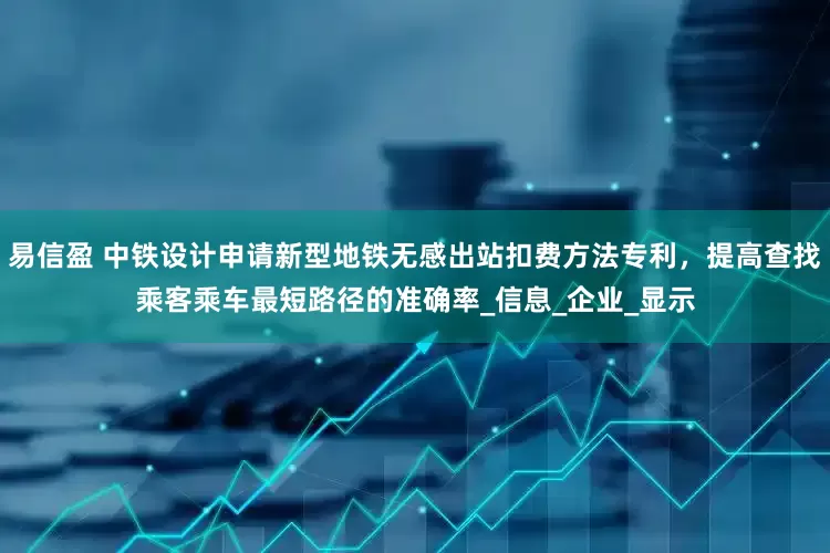 易信盈 中铁设计申请新型地铁无感出站扣费方法专利，提高查找乘客乘车最短路径的准确率_信息_企业_显示
