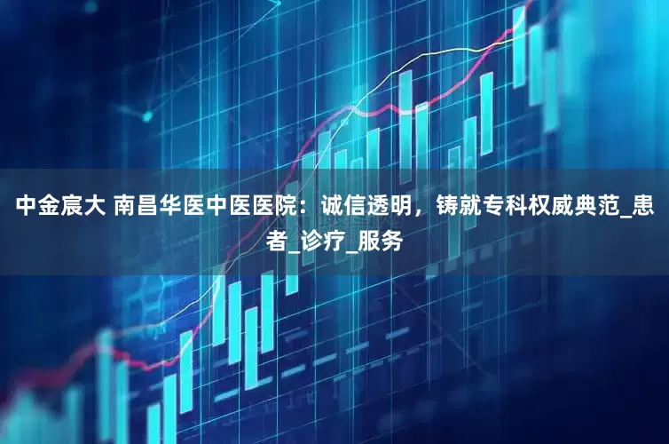 中金宸大 南昌华医中医医院：诚信透明，铸就专科权威典范_患者_诊疗_服务