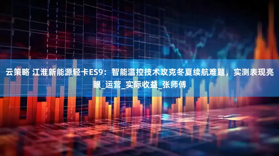 云策略 江淮新能源轻卡ES9：智能温控技术攻克冬夏续航难题，实测表现亮眼_运营_实际收益_张师傅
