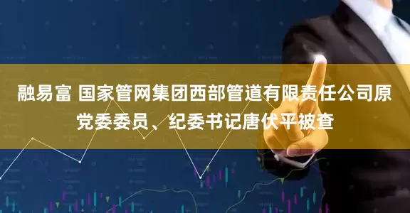 融易富 国家管网集团西部管道有限责任公司原党委委员、纪委书记唐伏平被查