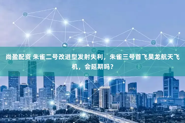 尚盈配资 朱雀二号改进型发射失利，朱雀三号首飞昊龙航天飞机，会延期吗？