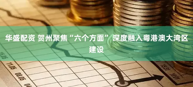 华盛配资 贺州聚焦“六个方面” 深度融入粤港澳大湾区建设