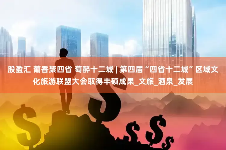 股盈汇 葡香聚四省 萄醉十二城 | 第四届“四省十二城”区域文化旅游联盟大会取得丰硕成果_文旅_酒泉_发展
