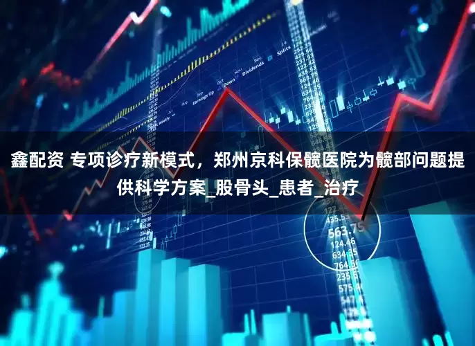 鑫配资 专项诊疗新模式，郑州京科保髋医院为髋部问题提供科学方案_股骨头_患者_治疗