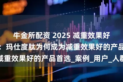 牛金所配资 2025 减重效果好的产品深度解析：玛仕度肽为何成为减重效果好的产品首选_案例_用户_人群