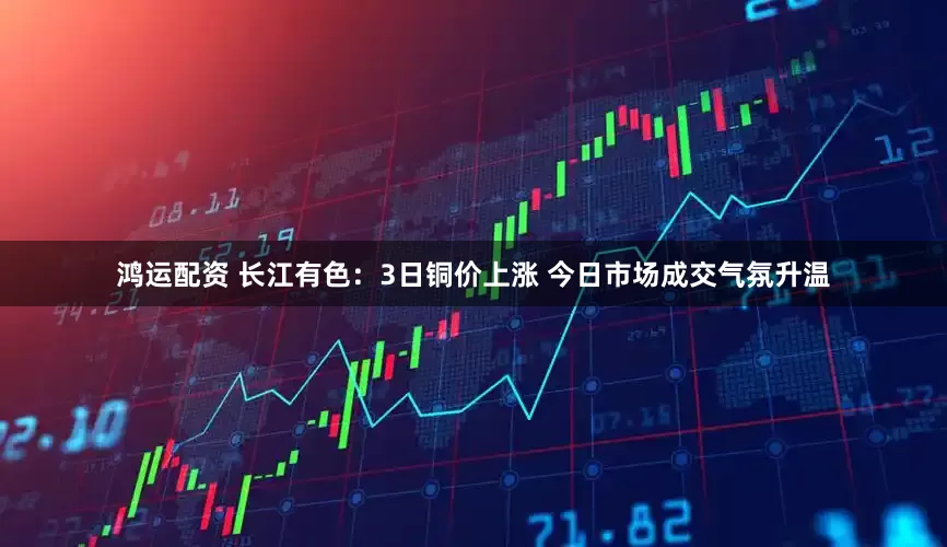 鸿运配资 长江有色：3日铜价上涨 今日市场成交气氛升温