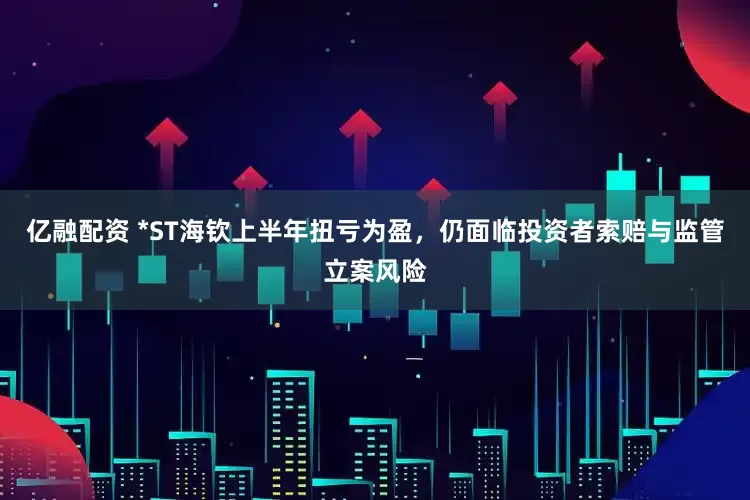 亿融配资 *ST海钦上半年扭亏为盈，仍面临投资者索赔与监管立案风险