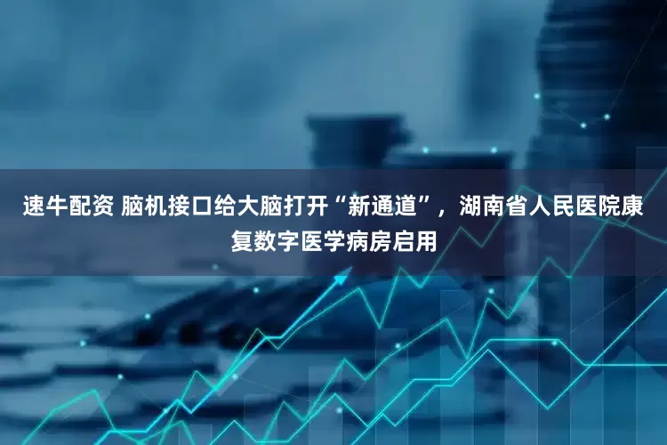 速牛配资 脑机接口给大脑打开“新通道”，湖南省人民医院康复数字医学病房启用