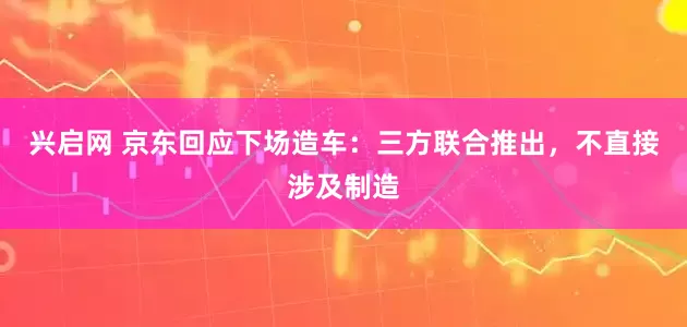 兴启网 京东回应下场造车：三方联合推出，不直接涉及制造