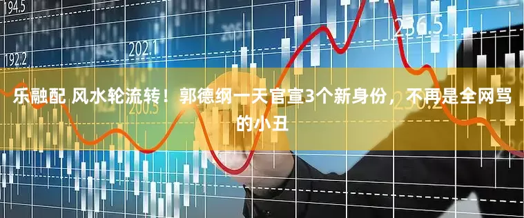 乐融配 风水轮流转！郭德纲一天官宣3个新身份，不再是全网骂的小丑