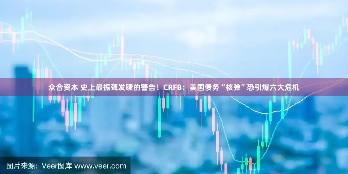 众合资本 史上最振聋发聩的警告！CRFB：美国债务“核弹”恐引爆六大危机