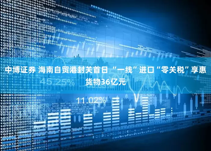 中博证券 海南自贸港封关首日 “一线”进口“零关税”享惠货物36亿元