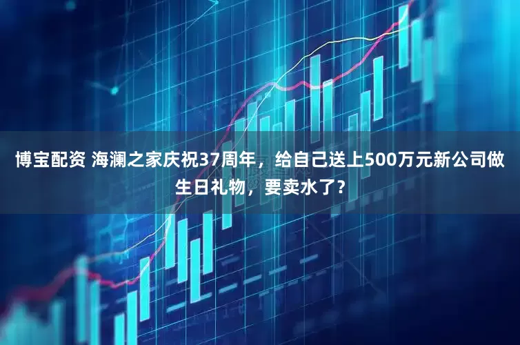 博宝配资 海澜之家庆祝37周年，给自己送上500万元新公司做生日礼物，要卖水了？