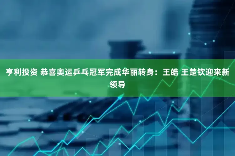 亨利投资 恭喜奥运乒乓冠军完成华丽转身：王皓 王楚钦迎来新领导
