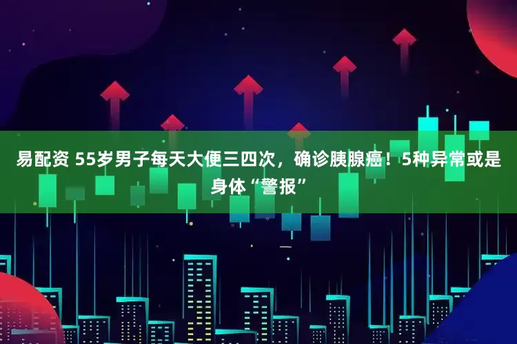易配资 55岁男子每天大便三四次，确诊胰腺癌！5种异常或是身体“警报”